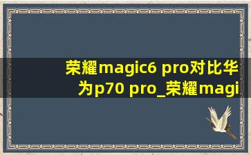 荣耀magic6 pro对比华为p70 pro_荣耀magic6pro和华为p70pro哪个好